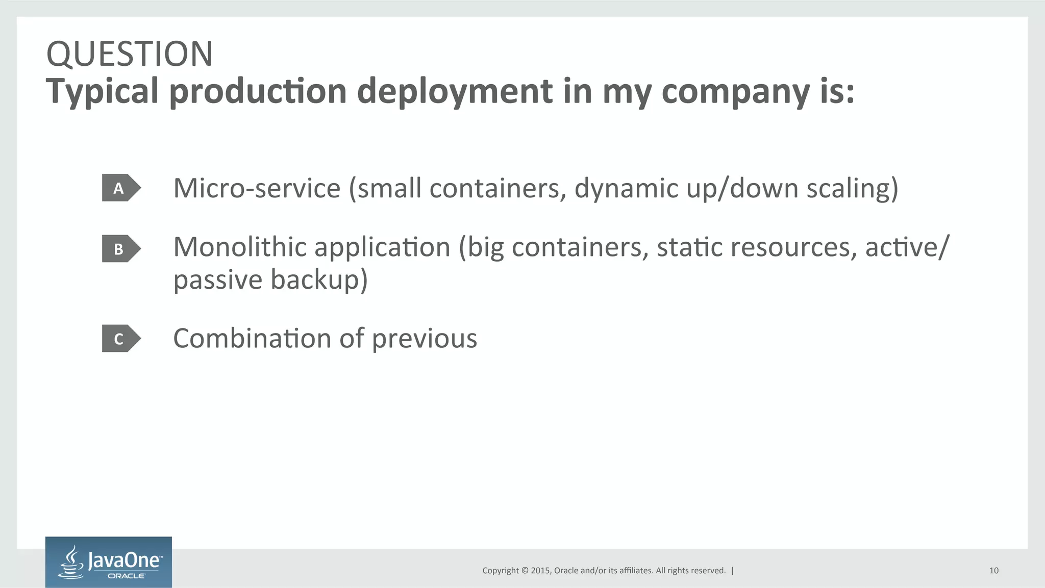 Copyright	
  ©	
  2015,	
  Oracle	
  and/or	
  its	
  aﬃliates.	
  All	
  rights	
  reserved.	
  	
  |	
  
QUESTION	
  
Typical	
  produc7on	
  deployment	
  in	
  my	
  company	
  is:	
  
Micro-­‐service	
  (small	
  containers,	
  dynamic	
  up/down	
  scaling)	
  
Monolithic	
  applicaFon	
  (big	
  containers,	
  staFc	
  resources,	
  acFve/
passive	
  backup)	
  
CombinaFon	
  of	
  previous	
  
A	
  
B	
  
C	
  
10	
  
 