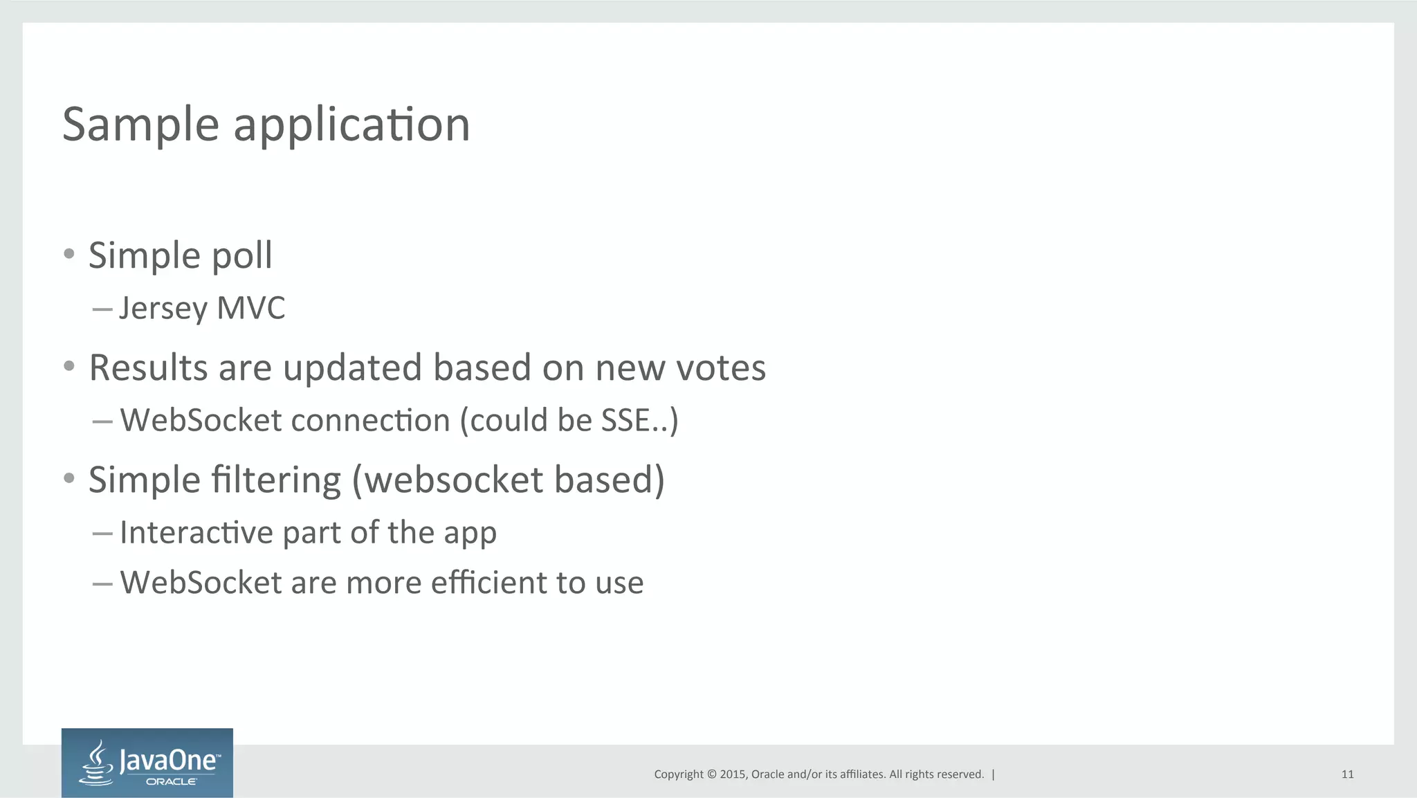 Copyright	
  ©	
  2015,	
  Oracle	
  and/or	
  its	
  aﬃliates.	
  All	
  rights	
  reserved.	
  	
  |	
  
Sample	
  applicaFon	
  
•  Simple	
  poll	
  
– Jersey	
  MVC	
  
•  Results	
  are	
  updated	
  based	
  on	
  new	
  votes	
  
– WebSocket	
  connecFon	
  (could	
  be	
  SSE..)	
  
•  Simple	
  ﬁltering	
  (websocket	
  based)	
  
– InteracFve	
  part	
  of	
  the	
  app	
  
– WebSocket	
  are	
  more	
  eﬃcient	
  to	
  use	
  
11	
  
 