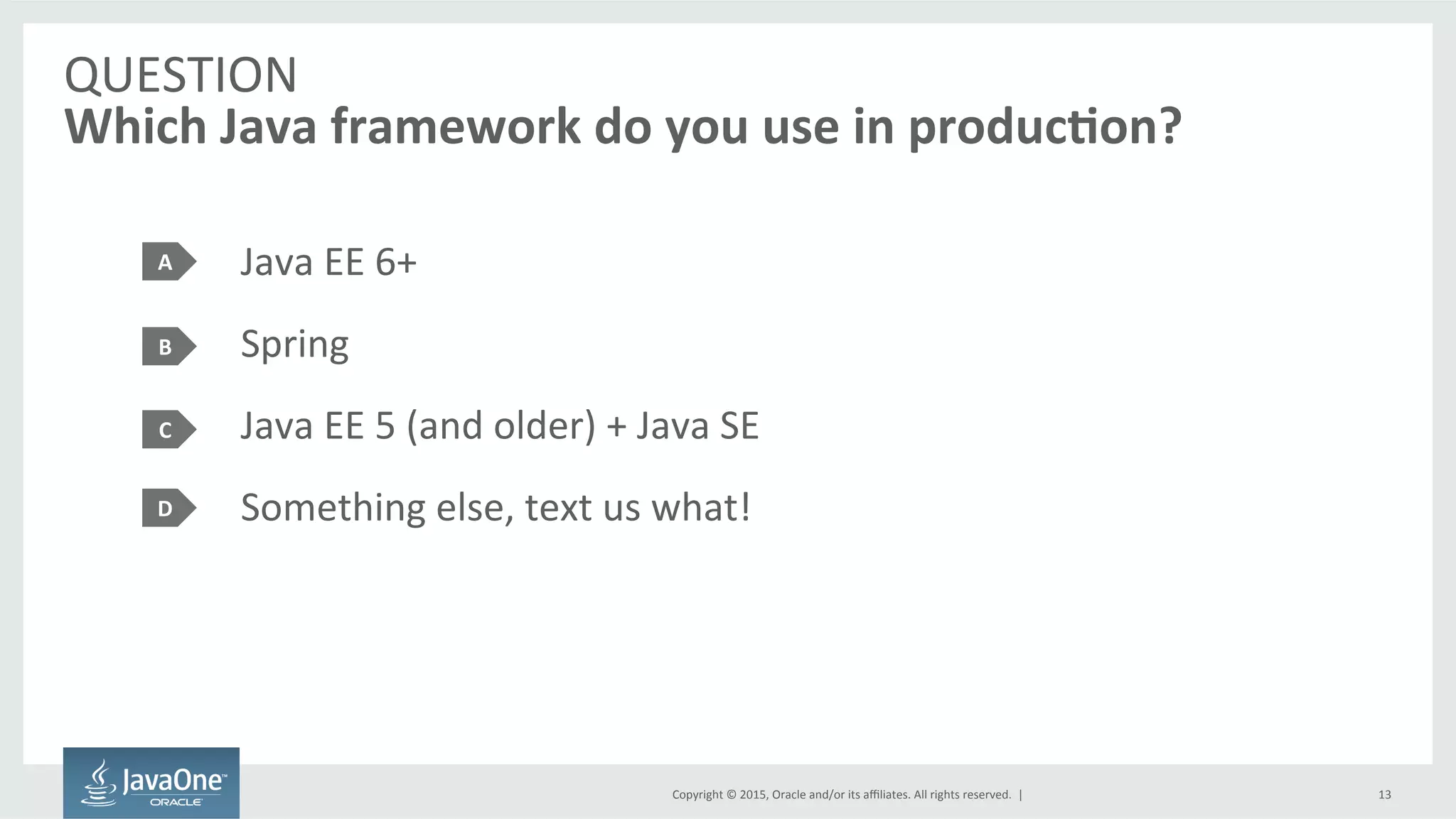 Copyright	
  ©	
  2015,	
  Oracle	
  and/or	
  its	
  aﬃliates.	
  All	
  rights	
  reserved.	
  	
  |	
  
QUESTION	
  
Which	
  Java	
  framework	
  do	
  you	
  use	
  in	
  produc7on?	
  
Java	
  EE	
  6+	
  
Spring	
  
Java	
  EE	
  5	
  (and	
  older)	
  +	
  Java	
  SE	
  
Something	
  else,	
  text	
  us	
  what!	
  
A	
  
B	
  
C	
  
13	
  
D	
  
 