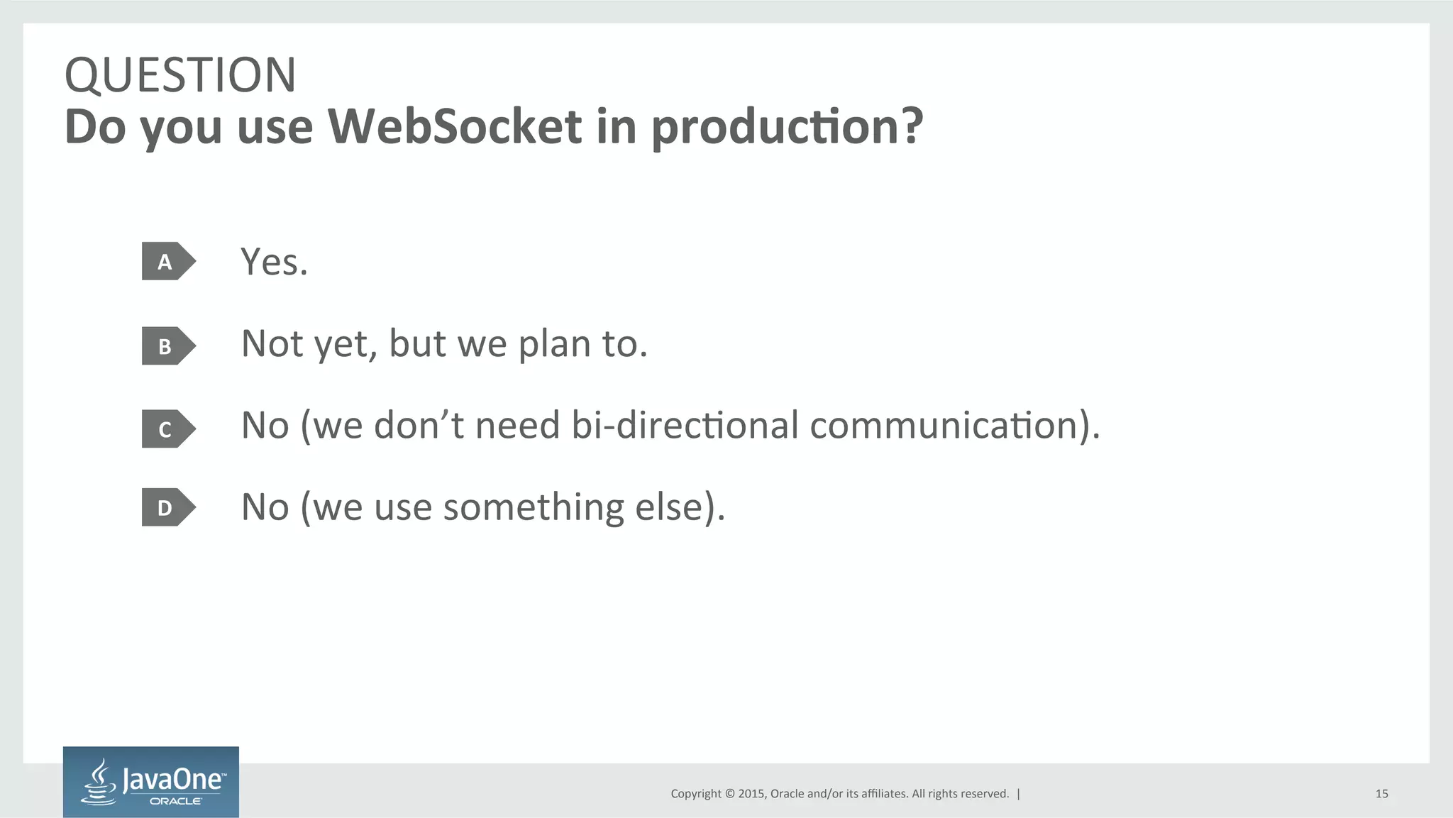 Copyright	
  ©	
  2015,	
  Oracle	
  and/or	
  its	
  aﬃliates.	
  All	
  rights	
  reserved.	
  	
  |	
  
QUESTION	
  
Do	
  you	
  use	
  WebSocket	
  in	
  produc7on?	
  
Yes.	
  
Not	
  yet,	
  but	
  we	
  plan	
  to.	
  
No	
  (we	
  don’t	
  need	
  bi-­‐direcFonal	
  communicaFon).	
  
No	
  (we	
  use	
  something	
  else).	
  
A	
  
B	
  
C	
  
15	
  
D	
  
 