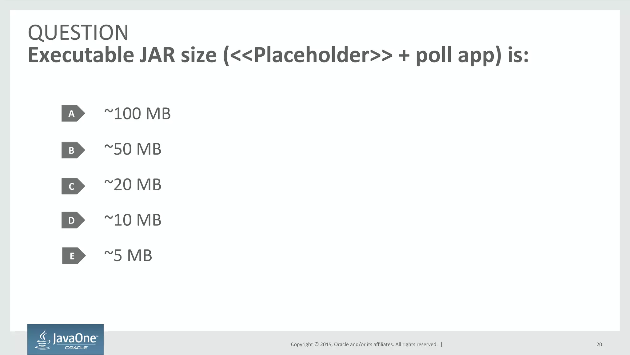 Copyright	
  ©	
  2015,	
  Oracle	
  and/or	
  its	
  aﬃliates.	
  All	
  rights	
  reserved.	
  	
  |	
  
QUESTION	
  
Executable	
  JAR	
  size	
  (<<Placeholder>>	
  +	
  poll	
  app)	
  is:	
  
~100	
  MB	
  
~50	
  MB	
  
~20	
  MB	
  
~10	
  MB	
  
~5	
  MB	
  
A	
  
B	
  
C	
  
20	
  
D	
  
E	
  
 