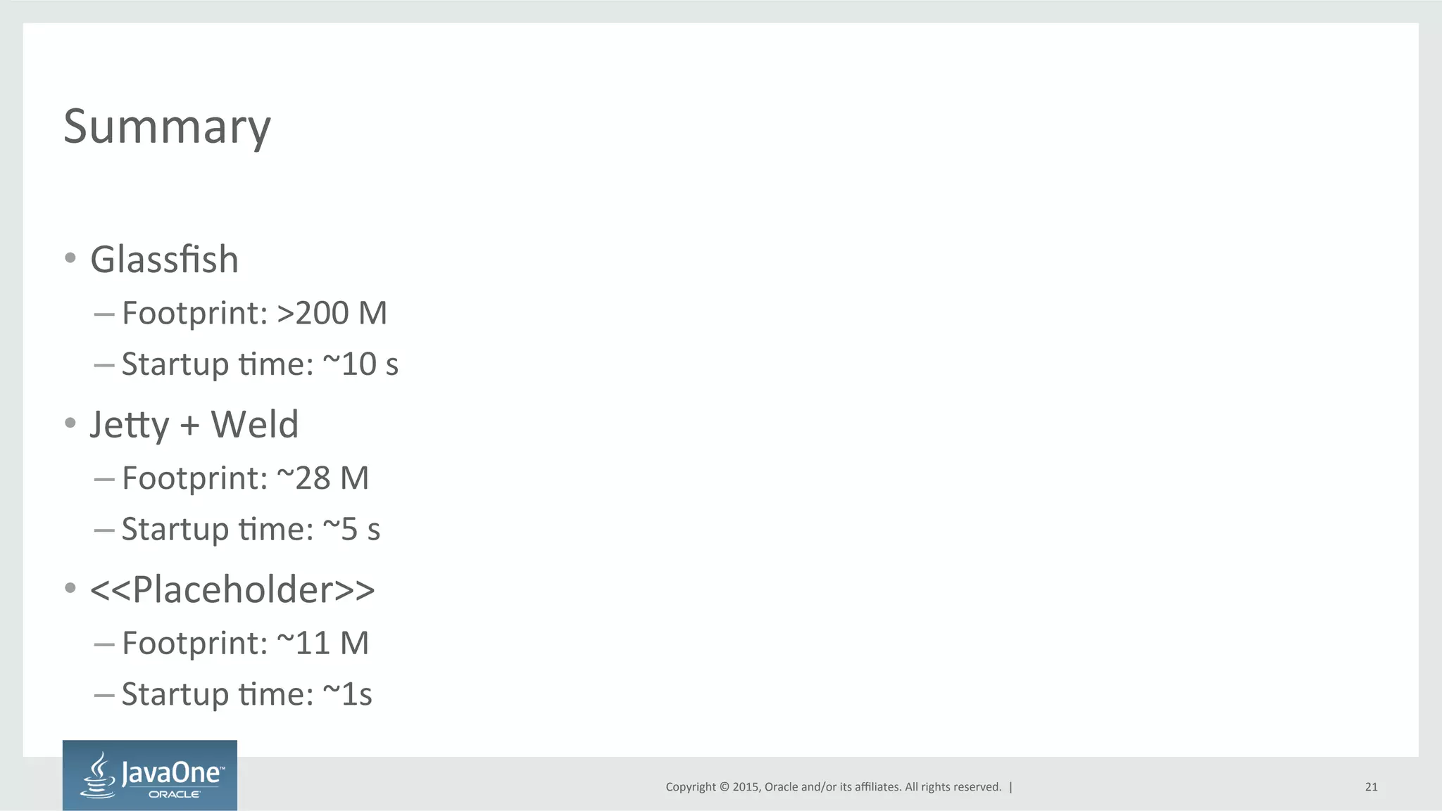 Copyright	
  ©	
  2015,	
  Oracle	
  and/or	
  its	
  aﬃliates.	
  All	
  rights	
  reserved.	
  	
  |	
  
Summary	
  
•  Glassﬁsh	
  
– Footprint:	
  >200	
  M	
  
– Startup	
  Fme:	
  ~10	
  s	
  
•  JeQy	
  +	
  Weld	
  
– Footprint:	
  ~28	
  M	
  
– Startup	
  Fme:	
  ~5	
  s	
  
•  <<Placeholder>>	
  
– Footprint:	
  ~11	
  M	
  
– Startup	
  Fme:	
  ~1s	
  
21	
  
 