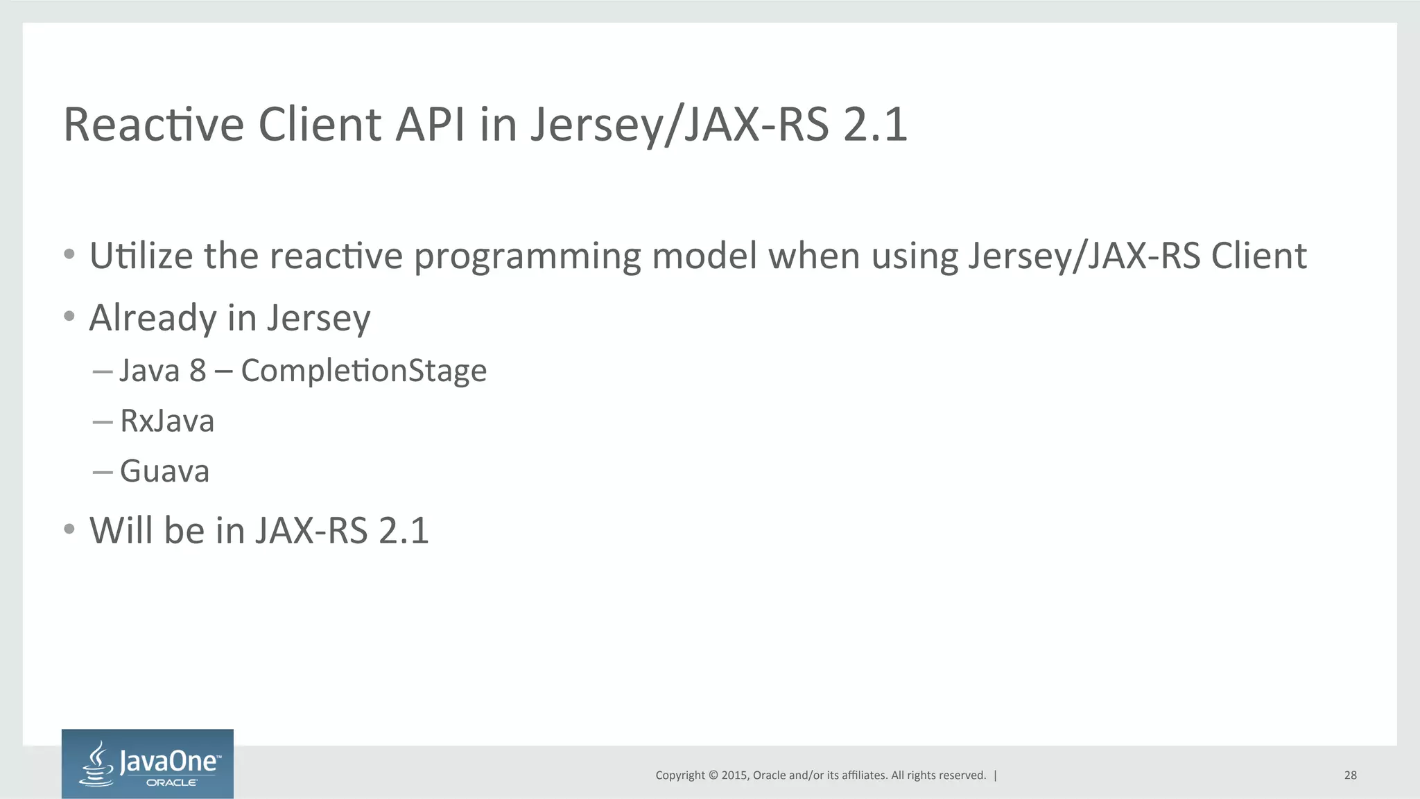 Copyright	
  ©	
  2015,	
  Oracle	
  and/or	
  its	
  aﬃliates.	
  All	
  rights	
  reserved.	
  	
  |	
  
ReacFve	
  Client	
  API	
  in	
  Jersey/JAX-­‐RS	
  2.1	
  
•  UFlize	
  the	
  reacFve	
  programming	
  model	
  when	
  using	
  Jersey/JAX-­‐RS	
  Client	
  
•  Already	
  in	
  Jersey	
  
– Java	
  8	
  –	
  CompleFonStage	
  
– RxJava	
  
– Guava	
  
•  Will	
  be	
  in	
  JAX-­‐RS	
  2.1	
  
28	
  
 