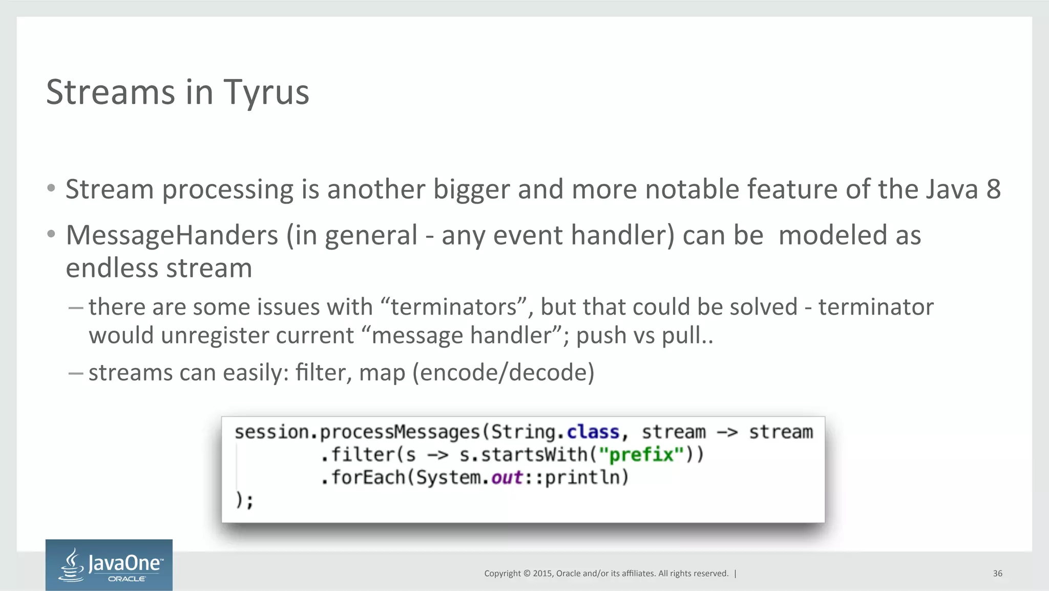 Copyright	
  ©	
  2015,	
  Oracle	
  and/or	
  its	
  aﬃliates.	
  All	
  rights	
  reserved.	
  	
  |	
  
Streams	
  in	
  Tyrus	
  
•  Stream	
  processing	
  is	
  another	
  bigger	
  and	
  more	
  notable	
  feature	
  of	
  the	
  Java	
  8	
  
•  MessageHanders	
  (in	
  general	
  -­‐	
  any	
  event	
  handler)	
  can	
  be	
  	
  modeled	
  as	
  
endless	
  stream	
  
– there	
  are	
  some	
  issues	
  with	
  “terminators”,	
  but	
  that	
  could	
  be	
  solved	
  -­‐	
  terminator	
  
would	
  unregister	
  current	
  “message	
  handler”;	
  push	
  vs	
  pull..	
  
– streams	
  can	
  easily:	
  ﬁlter,	
  map	
  (encode/decode)	
  
36	
  
 