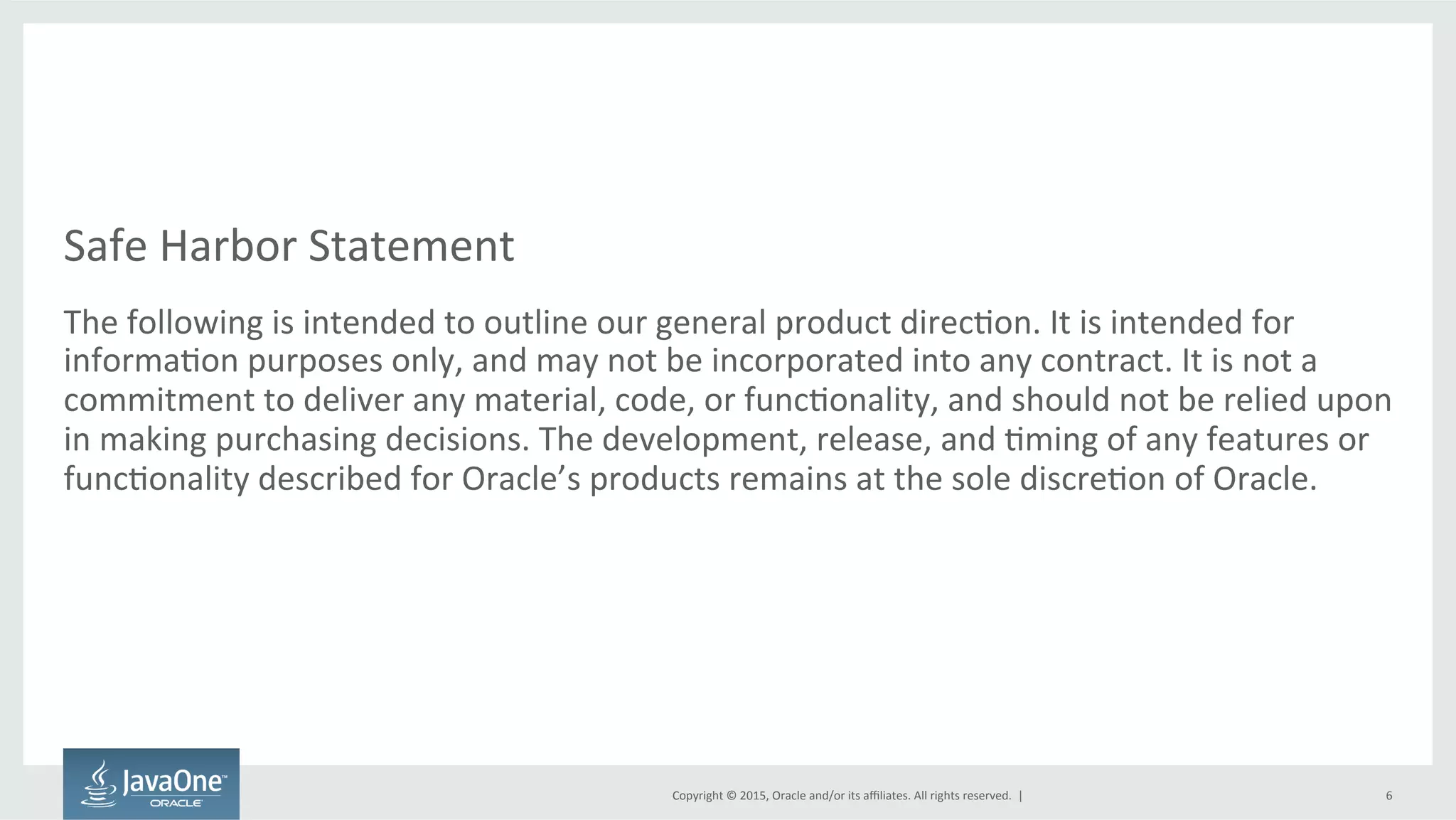 Copyright	
  ©	
  2015,	
  Oracle	
  and/or	
  its	
  aﬃliates.	
  All	
  rights	
  reserved.	
  	
  |	
  
Safe	
  Harbor	
  Statement	
  
The	
  following	
  is	
  intended	
  to	
  outline	
  our	
  general	
  product	
  direcFon.	
  It	
  is	
  intended	
  for	
  
informaFon	
  purposes	
  only,	
  and	
  may	
  not	
  be	
  incorporated	
  into	
  any	
  contract.	
  It	
  is	
  not	
  a	
  
commitment	
  to	
  deliver	
  any	
  material,	
  code,	
  or	
  funcFonality,	
  and	
  should	
  not	
  be	
  relied	
  upon	
  
in	
  making	
  purchasing	
  decisions.	
  The	
  development,	
  release,	
  and	
  Fming	
  of	
  any	
  features	
  or	
  
funcFonality	
  described	
  for	
  Oracle’s	
  products	
  remains	
  at	
  the	
  sole	
  discreFon	
  of	
  Oracle.	
  
6	
  
 