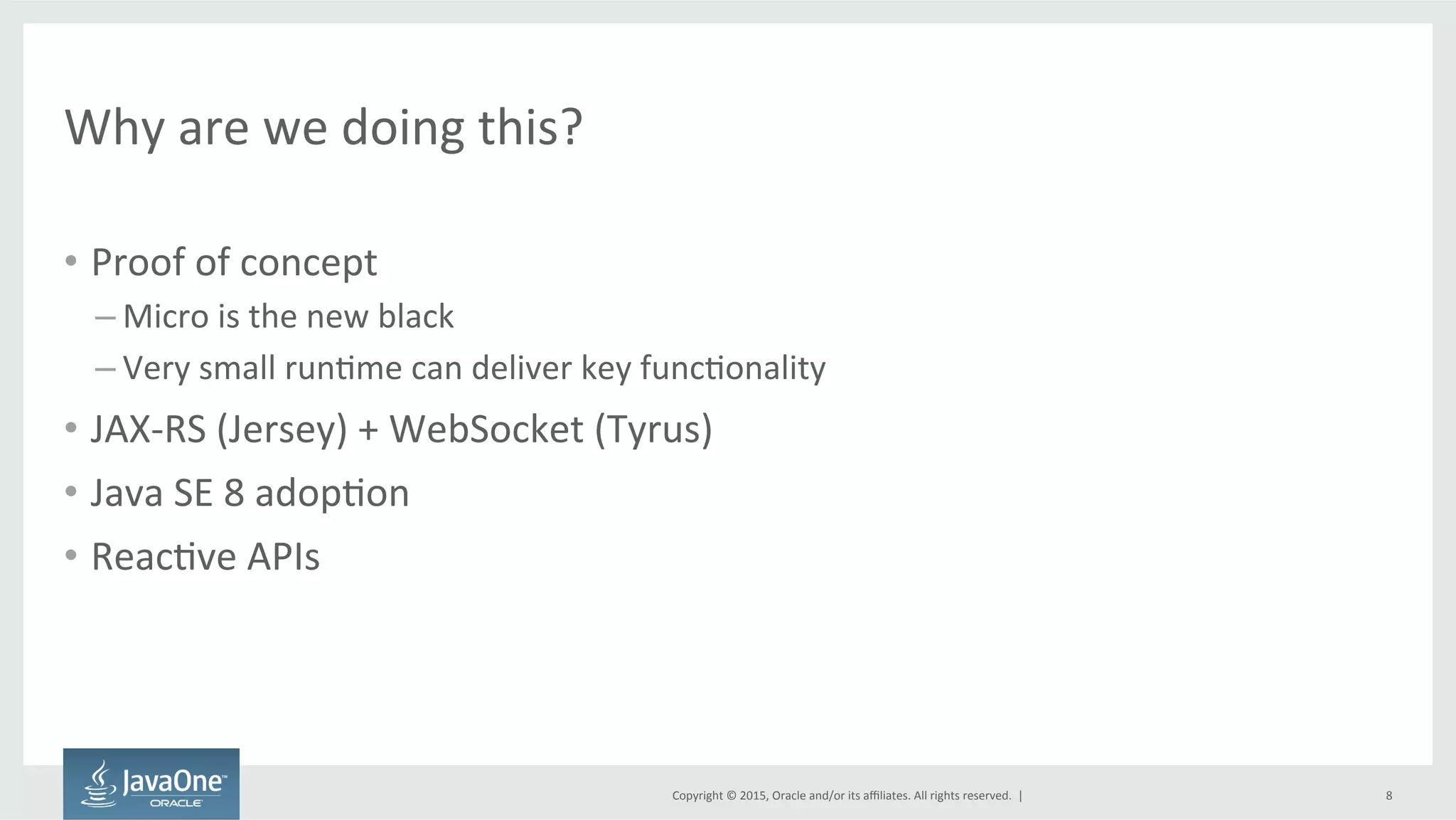 Copyright	
  ©	
  2015,	
  Oracle	
  and/or	
  its	
  aﬃliates.	
  All	
  rights	
  reserved.	
  	
  |	
  
Why	
  are	
  we	
  doing	
  this?	
  
•  Proof	
  of	
  concept	
  
– Micro	
  is	
  the	
  new	
  black	
  
– Very	
  small	
  runFme	
  can	
  deliver	
  key	
  funcFonality	
  
•  JAX-­‐RS	
  (Jersey)	
  +	
  WebSocket	
  (Tyrus)	
  
•  Java	
  SE	
  8	
  adopFon	
  
•  ReacFve	
  APIs	
  
	
  
8	
  
 