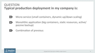 Copyright	
  ©	
  2015,	
  Oracle	
  and/or	
  its	
  aﬃliates.	
  All	
  rights	
  reserved.	
  	
  |	
  
QUESTION	
  
Typical	
  produc7on	
  deployment	
  in	
  my	
  company	
  is:	
  
Micro-­‐service	
  (small	
  containers,	
  dynamic	
  up/down	
  scaling)	
  
Monolithic	
  applicaFon	
  (big	
  containers,	
  staFc	
  resources,	
  acFve/
passive	
  backup)	
  
CombinaFon	
  of	
  previous	
  
A	
  
B	
  
C	
  
10	
  
 