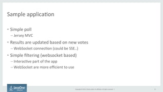 Copyright	
  ©	
  2015,	
  Oracle	
  and/or	
  its	
  aﬃliates.	
  All	
  rights	
  reserved.	
  	
  |	
  
Sample	
  applicaFon	
  
•  Simple	
  poll	
  
– Jersey	
  MVC	
  
•  Results	
  are	
  updated	
  based	
  on	
  new	
  votes	
  
– WebSocket	
  connecFon	
  (could	
  be	
  SSE..)	
  
•  Simple	
  ﬁltering	
  (websocket	
  based)	
  
– InteracFve	
  part	
  of	
  the	
  app	
  
– WebSocket	
  are	
  more	
  eﬃcient	
  to	
  use	
  
11	
  
 