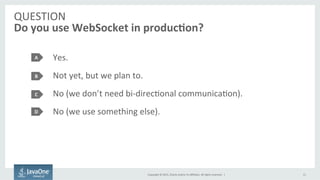 Copyright	
  ©	
  2015,	
  Oracle	
  and/or	
  its	
  aﬃliates.	
  All	
  rights	
  reserved.	
  	
  |	
  
QUESTION	
  
Do	
  you	
  use	
  WebSocket	
  in	
  produc7on?	
  
Yes.	
  
Not	
  yet,	
  but	
  we	
  plan	
  to.	
  
No	
  (we	
  don’t	
  need	
  bi-­‐direcFonal	
  communicaFon).	
  
No	
  (we	
  use	
  something	
  else).	
  
A	
  
B	
  
C	
  
15	
  
D	
  
 