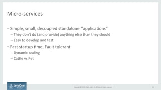 Copyright	
  ©	
  2015,	
  Oracle	
  and/or	
  its	
  aﬃliates.	
  All	
  rights	
  reserved.	
  	
  |	
  
Micro-­‐services	
  
•  Simple,	
  small,	
  decoupled	
  standalone	
  “applicaFons”	
  
– They	
  don’t	
  do	
  (and	
  provide)	
  anything	
  else	
  than	
  they	
  should	
  
– Easy	
  to	
  develop	
  and	
  test	
  
•  Fast	
  startup	
  Fme,	
  Fault	
  tolerant	
  
– Dynamic	
  scaling	
  
– CaQle	
  vs	
  Pet	
  
16	
  
 
