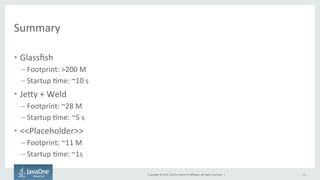 Copyright	
  ©	
  2015,	
  Oracle	
  and/or	
  its	
  aﬃliates.	
  All	
  rights	
  reserved.	
  	
  |	
  
Summary	
  
•  Glassﬁsh	
  
– Footprint:	
  >200	
  M	
  
– Startup	
  Fme:	
  ~10	
  s	
  
•  JeQy	
  +	
  Weld	
  
– Footprint:	
  ~28	
  M	
  
– Startup	
  Fme:	
  ~5	
  s	
  
•  <<Placeholder>>	
  
– Footprint:	
  ~11	
  M	
  
– Startup	
  Fme:	
  ~1s	
  
21	
  
 