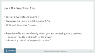 Copyright	
  ©	
  2015,	
  Oracle	
  and/or	
  its	
  aﬃliates.	
  All	
  rights	
  reserved.	
  	
  |	
  
Java	
  8	
  +	
  ReacFve	
  APIs	
  
•  Lots	
  of	
  new	
  features	
  in	
  Java	
  8	
  
•  Frameworks	
  slowly	
  up-­‐taking	
  new	
  APIs	
  
•  OpFonal,	
  Lambdas,	
  Streams,	
  …	
  
•  ReacFve	
  APIs	
  are	
  very	
  handy	
  when	
  you	
  are	
  accessing	
  more	
  services	
  
– You	
  don’t	
  need	
  to	
  wait	
  (block)	
  for	
  the	
  answer	
  
– Processing	
  hooked	
  to	
  “response(s)	
  received”	
  
23	
  
 