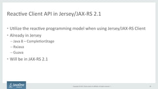 Copyright	
  ©	
  2015,	
  Oracle	
  and/or	
  its	
  aﬃliates.	
  All	
  rights	
  reserved.	
  	
  |	
  
ReacFve	
  Client	
  API	
  in	
  Jersey/JAX-­‐RS	
  2.1	
  
•  UFlize	
  the	
  reacFve	
  programming	
  model	
  when	
  using	
  Jersey/JAX-­‐RS	
  Client	
  
•  Already	
  in	
  Jersey	
  
– Java	
  8	
  –	
  CompleFonStage	
  
– RxJava	
  
– Guava	
  
•  Will	
  be	
  in	
  JAX-­‐RS	
  2.1	
  
28	
  
 