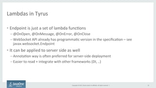 Copyright	
  ©	
  2015,	
  Oracle	
  and/or	
  its	
  aﬃliates.	
  All	
  rights	
  reserved.	
  	
  |	
  
Lambdas	
  in	
  Tyrus	
  
•  Endpoint	
  is	
  just	
  a	
  set	
  of	
  lambda	
  funcFons	
  
– @OnOpen,	
  @OnMessage,	
  @OnError,	
  @OnClose	
  
– WebSocket	
  API	
  already	
  has	
  programmaFc	
  version	
  in	
  the	
  speciﬁcaFon	
  –	
  see	
  
javax.websocket.Endpoint	
  
•  It	
  can	
  be	
  applied	
  to	
  server	
  side	
  as	
  well	
  
– AnnotaFon	
  way	
  is	
  o{en	
  preferred	
  for	
  server-­‐side	
  deployment	
  
– Easier	
  to	
  read	
  +	
  integrate	
  with	
  other	
  frameworks	
  (DI,	
  ..)	
  
32	
  
 