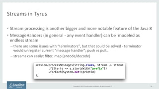 Copyright	
  ©	
  2015,	
  Oracle	
  and/or	
  its	
  aﬃliates.	
  All	
  rights	
  reserved.	
  	
  |	
  
Streams	
  in	
  Tyrus	
  
•  Stream	
  processing	
  is	
  another	
  bigger	
  and	
  more	
  notable	
  feature	
  of	
  the	
  Java	
  8	
  
•  MessageHanders	
  (in	
  general	
  -­‐	
  any	
  event	
  handler)	
  can	
  be	
  	
  modeled	
  as	
  
endless	
  stream	
  
– there	
  are	
  some	
  issues	
  with	
  “terminators”,	
  but	
  that	
  could	
  be	
  solved	
  -­‐	
  terminator	
  
would	
  unregister	
  current	
  “message	
  handler”;	
  push	
  vs	
  pull..	
  
– streams	
  can	
  easily:	
  ﬁlter,	
  map	
  (encode/decode)	
  
36	
  
 
