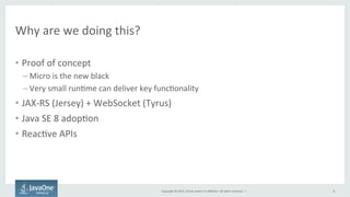 Copyright	
  ©	
  2015,	
  Oracle	
  and/or	
  its	
  aﬃliates.	
  All	
  rights	
  reserved.	
  	
  |	
  
Why	
  are	
  we	
  doing	
  this?	
  
•  Proof	
  of	
  concept	
  
– Micro	
  is	
  the	
  new	
  black	
  
– Very	
  small	
  runFme	
  can	
  deliver	
  key	
  funcFonality	
  
•  JAX-­‐RS	
  (Jersey)	
  +	
  WebSocket	
  (Tyrus)	
  
•  Java	
  SE	
  8	
  adopFon	
  
•  ReacFve	
  APIs	
  
	
  
8	
  
 