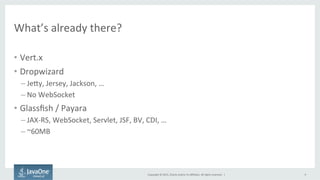 Copyright	
  ©	
  2015,	
  Oracle	
  and/or	
  its	
  aﬃliates.	
  All	
  rights	
  reserved.	
  	
  |	
  
What’s	
  already	
  there?	
  
•  Vert.x	
  
•  Dropwizard	
  
– JeQy,	
  Jersey,	
  Jackson,	
  …	
  
– No	
  WebSocket	
  
•  Glassﬁsh	
  /	
  Payara	
  
– JAX-­‐RS,	
  WebSocket,	
  Servlet,	
  JSF,	
  BV,	
  CDI,	
  …	
  
– ~60MB	
  
	
  
9	
  
 
