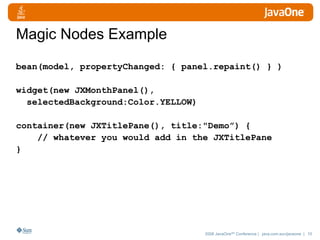 Magic Nodes Example bean(model, propertyChanged: { panel.repaint() } ) widget(new JXMonthPanel(),  selectedBackground:Color.YELLOW) container(new JXTitlePane(), title:"Demo”) { // whatever you would add in the JXTitlePane } 