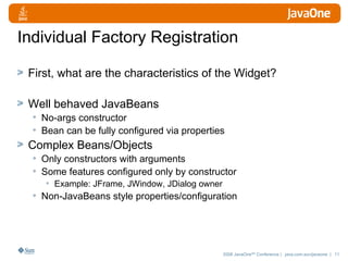 Individual Factory Registration First, what are the characteristics of the Widget? Well behaved JavaBeans No-args constructor Bean can be fully configured via properties Complex Beans/Objects Only constructors with arguments Some features configured only by constructor Example: JFrame, JWindow, JDialog owner Non-JavaBeans style properties/configuration 
