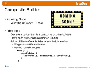 Composite Builder Coming Soon Won’t be in Groovy 1.6 core The Idea Declare a builder that is a composite of other builders Have each builder use a common Binding Allow children of one builder to nest inside another Widgets from different libraries Nesting non-GUI Widgets tree() {   rootFolder {   treeNode(); treeNode(); treeNode();   } }   