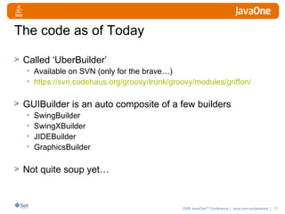 The code as of Today Called ‘UberBuilder’ Available on SVN (only for the brave…) https://svn.codehaus.org/groovy/trunk/groovy/modules/griffon/ GUIBuilder is an auto composite of a few builders SwingBuilder SwingXBuilder JIDEBuilder GraphicsBuilder Not quite soup yet… 