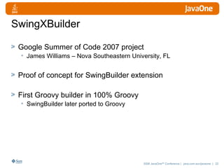 SwingXBuilder Google Summer of Code 2007 project James Williams – Nova Southeastern University, FL Proof of concept for SwingBuilder extension First Groovy builder in 100% Groovy SwingBuilder later ported to Groovy  