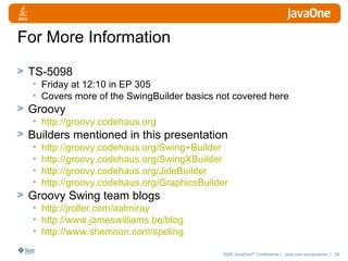 For More Information TS-5098 Friday at 12:10 in EP 305 Covers more of the SwingBuilder basics not covered here Groovy http://groovy.codehaus.org Builders mentioned in this presentation http://groovy.codehaus.org/Swing+Builder http://groovy.codehaus.org/SwingXBuilder http://groovy.codehaus.org/JideBuilder http://groovy.codehaus.org/GraphicsBuilder Groovy Swing team blogs http://jroller.com/aalmiray http://www.jameswilliams.be/blog http://www.shemnon.com/speling 