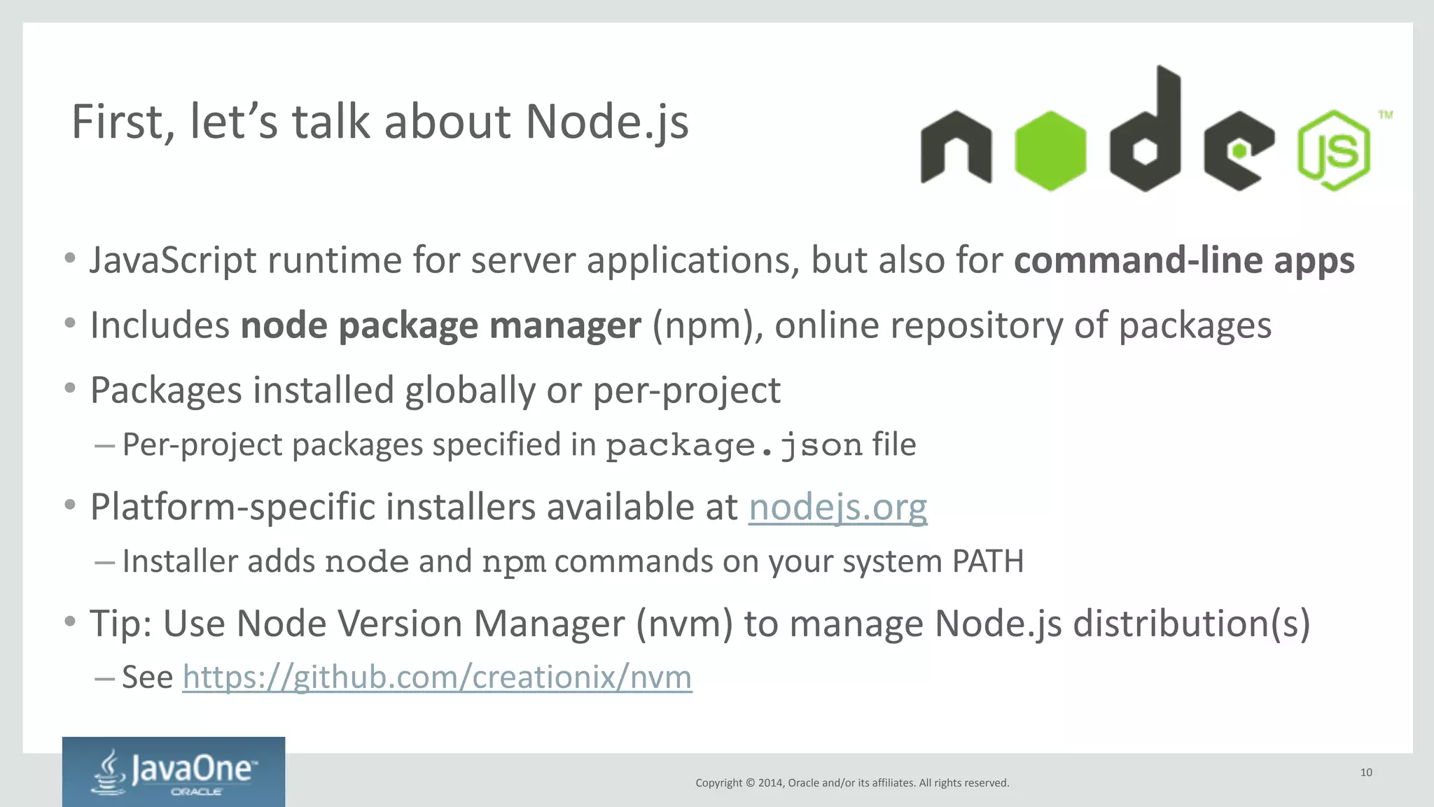 Next, 
we 
need 
to 
introduce 
Bower 
Copyright 
© 
2014, 
Oracle 
and/or 
its 
affiliates. 
All 
rights 
reserved. 
• Package 
manager 
for 
the 
client-­‐side 
– Manages 
frameworks, 
libraries, 
assets, 
… 
– Supports 
various 
sources: 
git 
or 
svn 
repositories, 
download 
from 
URLs, 
archives, 
… 
– Controlled 
by 
bower.json 
(and 
.bowerrc) 
files 
• Install 
using 
npm, 
then 
use 
bower 
command: 
– npm install -g bower 
: 
installs 
bower 
as 
a 
global 
Node.js 
module! 
– bower install --save jquery 
: 
installs 
jQuery 
(latest 
version) 
to 
this 
project 
and 
adds 
an 
entry 
to 
bower.json 
– bower install 
: 
installs 
everything 
specified 
in 
bower.json 
10 
 