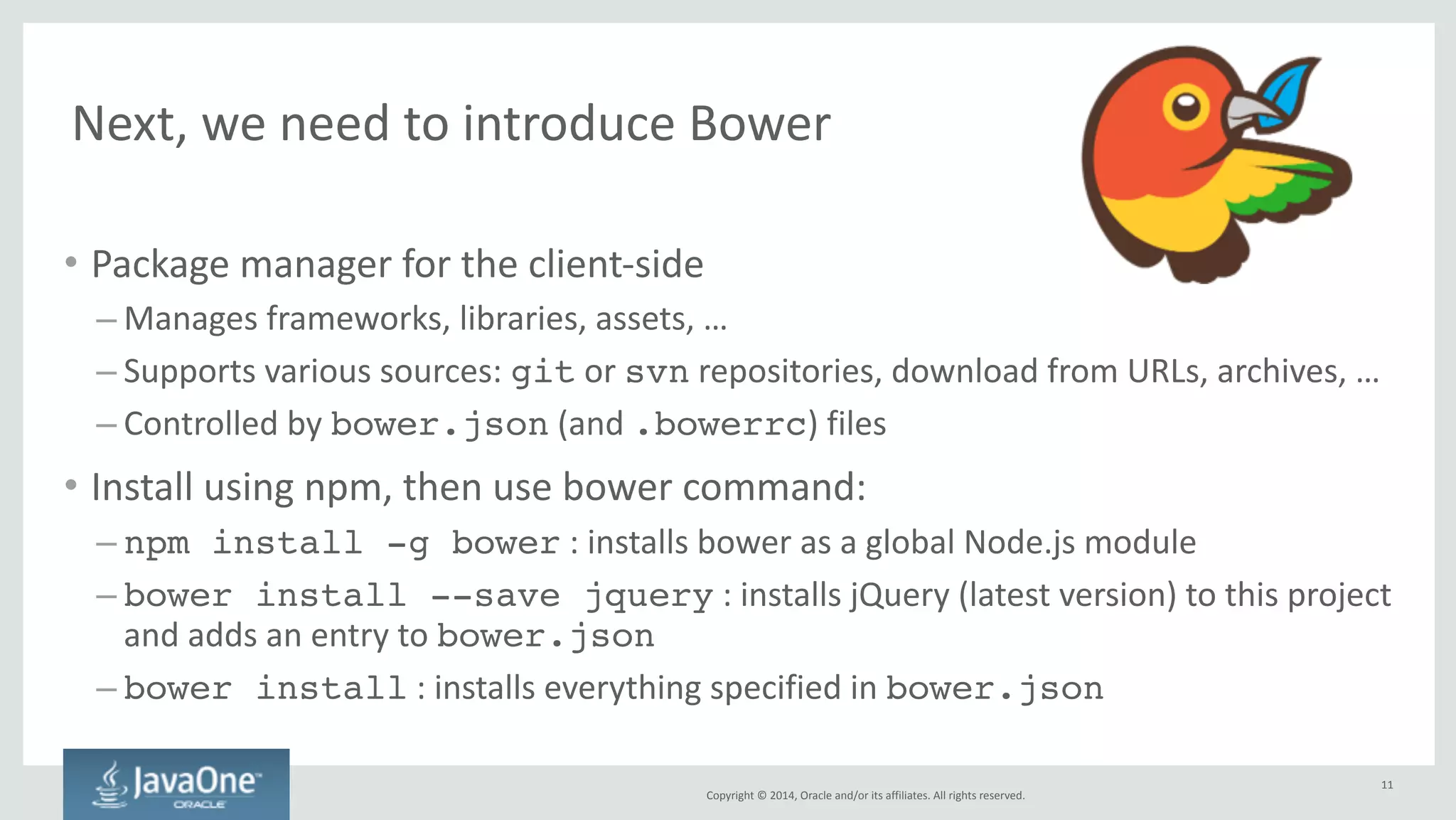 Copyright 
© 
2014, 
Oracle 
and/or 
its 
affiliates. 
All 
rights 
reserved. 
And 
finally, 
Grunt.js 
• JavaScript 
task 
runner 
— 
or 
simply 
a 
build 
tool 
• Install 
using 
npm: 
– npm install --save-dev grunt 
: 
installs 
Grunt 
in 
this 
project 
and 
saves 
it 
to 
the 
project’s 
package.json! 
– npm install -g grunt-cli 
: 
installs 
the 
Grunt 
command 
as 
a 
global 
Node.js 
module 
(and 
adds 
it 
to 
your 
PATH)! 
• Gruntfile.js 
defines 
and 
configures 
tasks 
11 
 