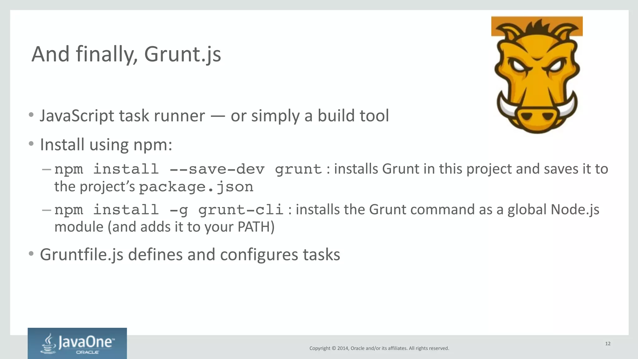Copyright 
© 
2014, 
Oracle 
and/or 
its 
affiliates. 
All 
rights 
reserved. 
Grunt 
plugins 
and 
tasks 
• Plugins 
provide 
predefined 
functionality 
and 
make 
it 
available 
as 
tasks 
• Installing 
a 
plugin: 
– npm install --save-dev grunt-usemin 
: 
installs/saves 
grunt-­‐usemin 
plugin 
(which 
provides 
useminPrepare 
and 
usemin 
tasks) 
in 
this 
project 
12 
 