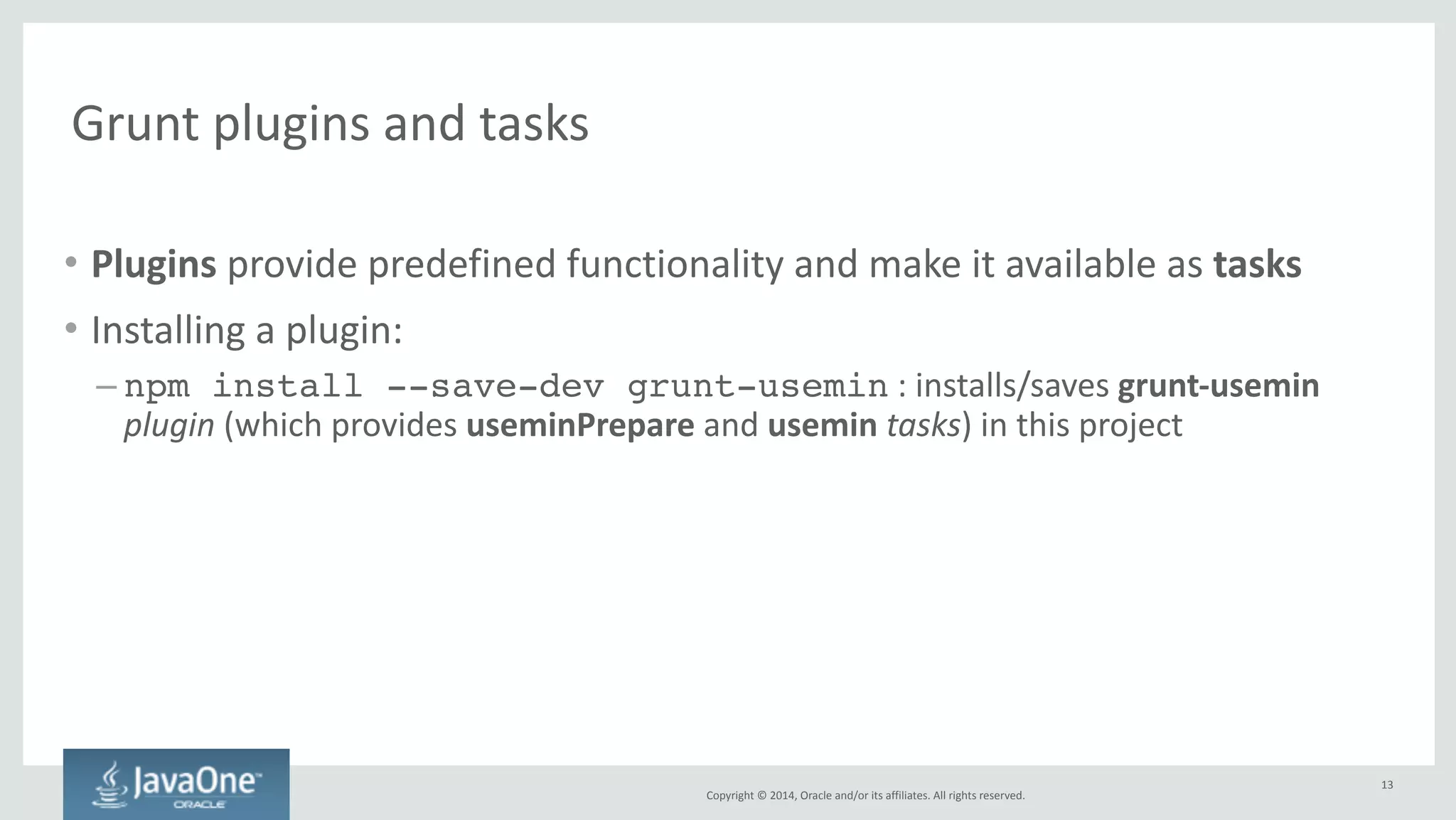 Configuring 
tasks 
and 
loading 
plugins 
in 
Gruntfile.js 
Copyright 
© 
2014, 
Oracle 
and/or 
its 
affiliates. 
All 
rights 
reserved. 
grunt.initConfig({! 
usemin : {! 
options: {! 
dirs: ['dist']! 
},! 
html: ['dist/{,*/}*.html']! 
} ! 
});! 
! 
// Load the plugin that provides the "usemin" task.! 
grunt.loadNpmTasks('grunt-usemin'); 
13 
 