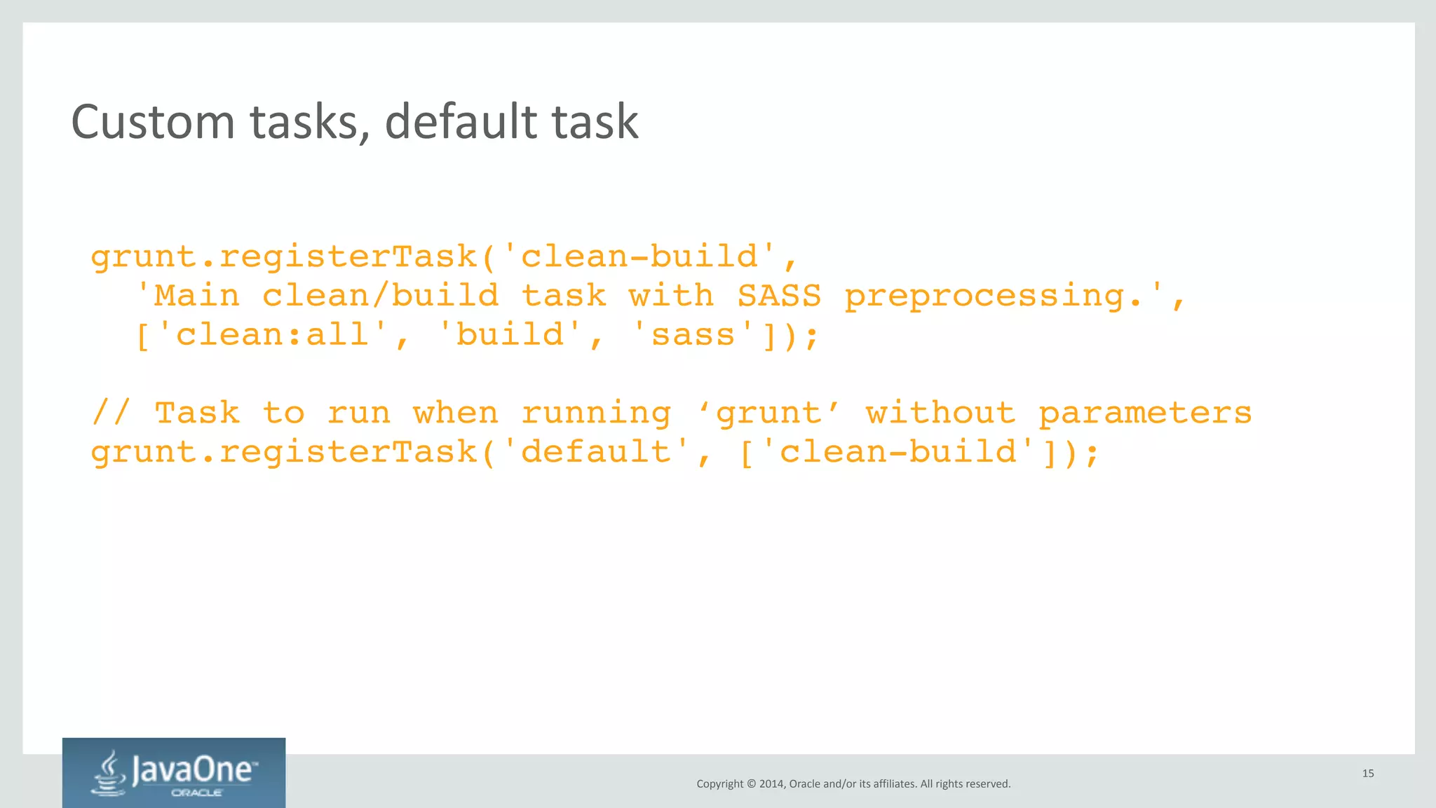 Copyright 
© 
2014, 
Oracle 
and/or 
its 
affiliates. 
All 
rights 
reserved. 
Grunt 
Tips 
// Time how long tasks take. Can help optimize build times.! 
require('time-grunt')(grunt);! 
! 
// Load grunt tasks automatically! 
require('load-grunt-tasks')(grunt);! 
• You 
also 
need 
this 
in 
package.json: 
! 
"devDependencies": {! 
"time-grunt": "^0.4.0",! 
"load-grunt-tasks": "^0.4.0",! 
} 
15 
 
