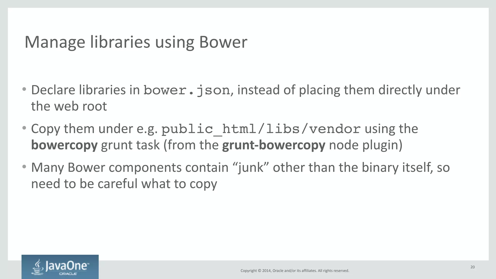 Bundle 
client 
and 
server 
into 
a 
.war 
file 
Copyright 
© 
2014, 
Oracle 
and/or 
its 
affiliates. 
All 
rights 
reserved. 
• Top-­‐level 
maven 
project 
called 
bundle 
(next 
to 
client 
and 
server) 
• pom.xml 
uses 
war 
packaging 
type 
• uses 
grunt-maven-plugin 
to 
call 
Grunt 
before 
packaging 
the 
result 
– https://github.com/allegro/grunt-­‐maven-­‐plugin 
20 
 