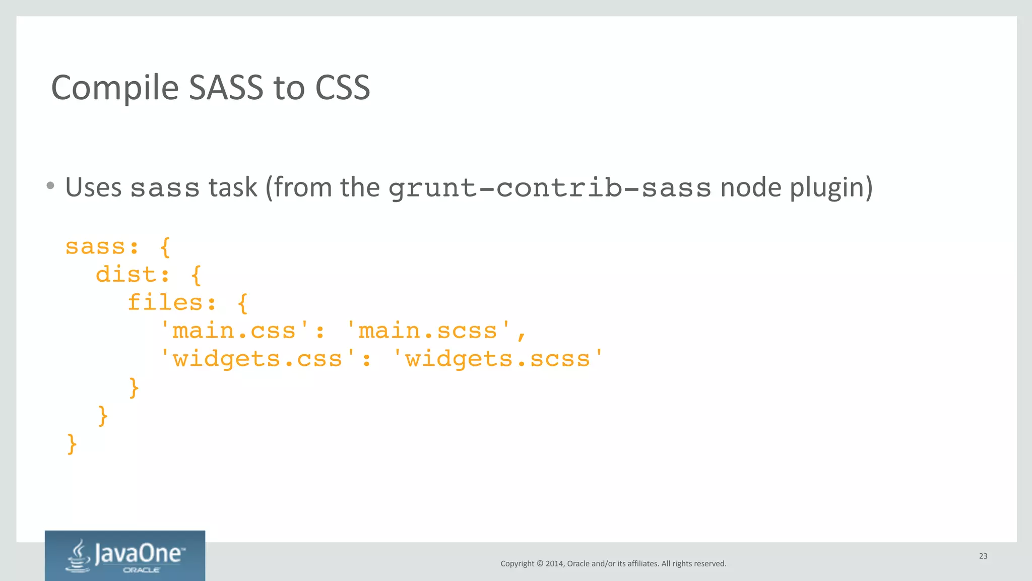 Minify 
and 
concatenate 
JavaScript 
and 
CSS 
Copyright 
© 
2014, 
Oracle 
and/or 
its 
affiliates. 
All 
rights 
reserved. 
• Several 
tasks 
orchestrated 
by 
the 
grunt-usemin 
node 
plugin 
– useminPrepare 
prepares 
the 
configuration 
– concat 
concatenates 
files 
(usually 
JS 
or 
CSS). 
– uglify 
minifies 
JS 
files. 
– cssmin 
minifies 
CSS 
files. 
– filerev 
revisions 
static 
assets 
through 
a 
file 
content 
hash. 
– usemin 
replaces 
references 
in 
HTML 
files 
• Output 
should 
be 
written 
to 
a 
separate 
dist 
directory 
• copy 
task 
should 
copy 
all 
the 
other 
files 
from 
public_html 
to 
dist 
23 
 