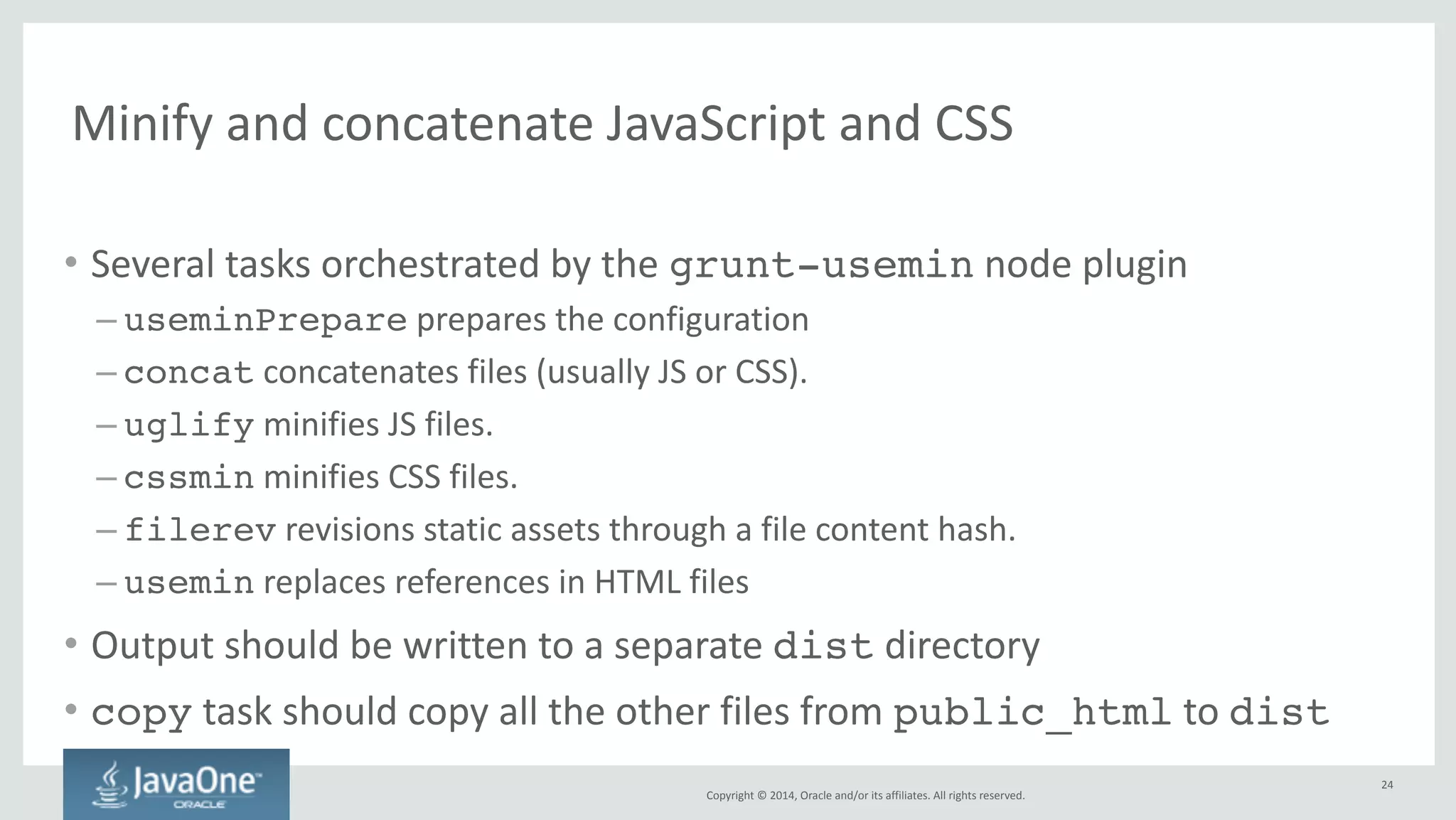 Copyright 
© 
2014, 
Oracle 
and/or 
its 
affiliates. 
All 
rights 
reserved. 
Unit 
testing 
using 
Karma 
• place 
test 
sources 
under 
client/test 
(sibling 
of 
public_html) 
• karma.conf.js 
file 
controls 
the 
configuration 
of 
Karma 
• grunt-karma 
plugin 
provides 
karma 
task 
with 
several 
subtasks 
– grunt.registerTask('test', ['karma:run']); // PhantomJS! 
– grunt.registerTask('test-chrome', ['karma:run-chrome']);! 
– grunt.registerTask('test-coverage', ['karma:coverage']);! 
– grunt.registerTask('test-debug', ['karma:debug']); 
24 
 