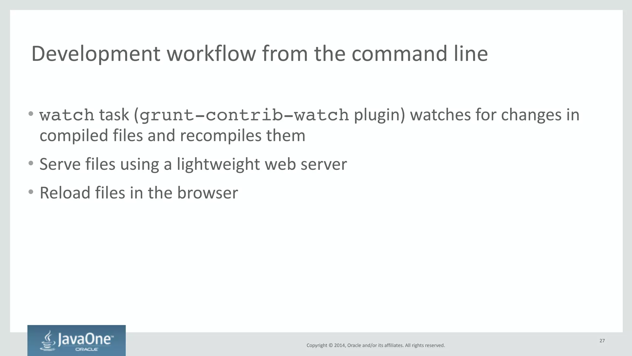 Copyright 
© 
2014, 
Oracle 
and/or 
its 
affiliates. 
All 
rights 
reserved. 
NetBeans 
IDE 
• Great 
editor 
for 
JavaScript, 
HTML, 
CSS, 
SASS, 
LESS, 
… 
– Supports 
frameworks 
and 
libraries 
like 
require.js, 
AngularJS, 
Knockout, 
… 
• Running, 
debugging 
and 
Visual 
CSS 
editing 
not 
only 
on 
Chrome 
— 
also 
on 
iOS 
and 
Android 
devices 
and 
simulators 
– Including 
support 
for 
packaging 
applications 
using 
the 
Cordova 
framework 
• Built-­‐in 
lightweight 
web 
server, 
recompile 
and 
refresh 
browser 
on 
save 
• Built-­‐in 
test 
runner 
• … 
and 
many 
more 
features 
27 
 