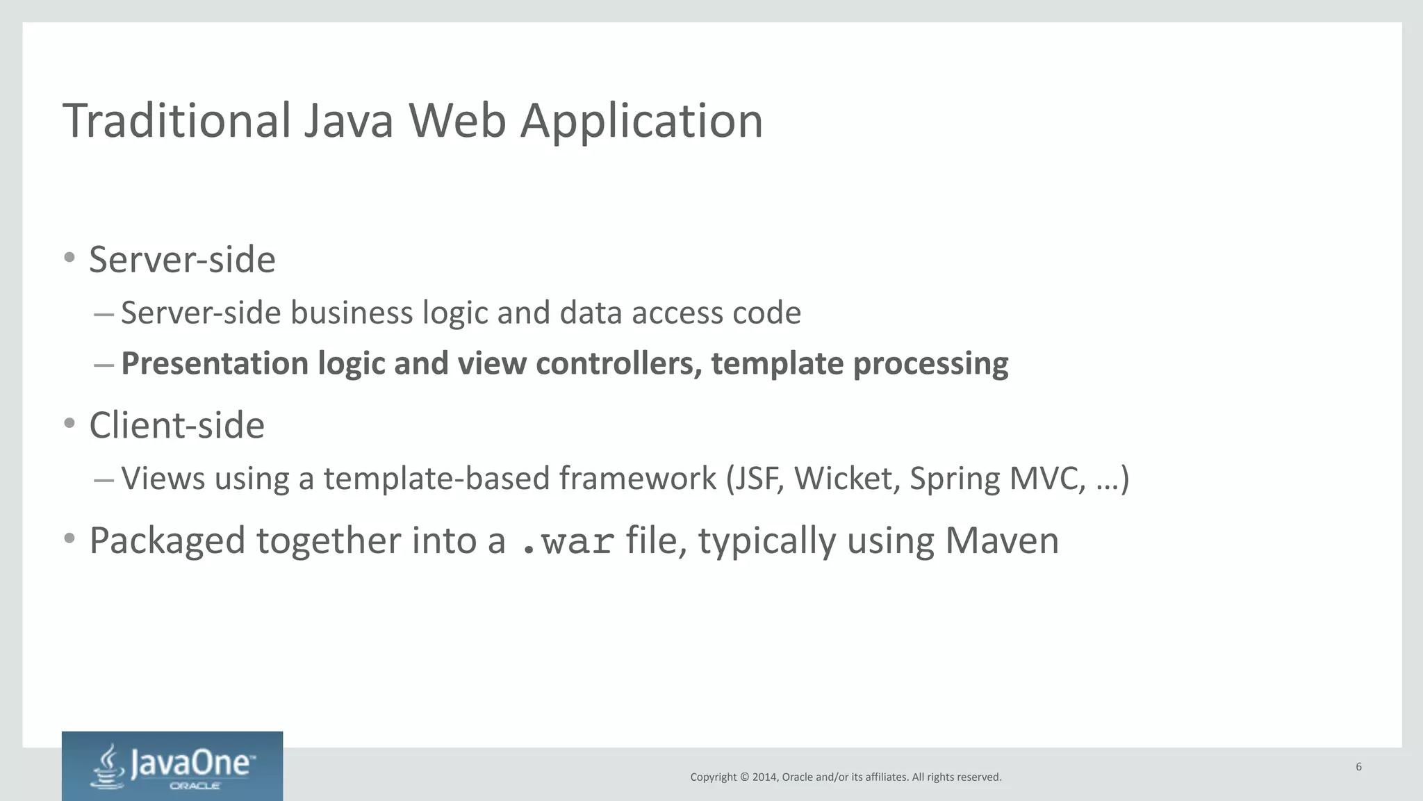 Modern 
Java 
Web 
Application 
Copyright 
© 
2014, 
Oracle 
and/or 
its 
affiliates. 
All 
rights 
reserved. 
• Server-­‐side 
– Server-­‐side 
business 
logic 
and 
data 
access 
code 
– Exposed 
as 
RESTful 
services 
(typically 
JSON) 
— 
“thin 
server” 
• Client-­‐side 
– MVVM 
JavaScript 
framework 
(Model-­‐View-­‐Viewmodel): 
AngularJS, 
Ember, 
Backbone, 
Knockout, 
… 
– Client-­‐side 
navigation 
logic, 
“single-­‐page 
application” 
– Consumes 
JSON 
data 
from 
the 
server 
• Typically 
still 
packaged 
together 
into 
a 
.war 
file 
using 
Maven 
6 
 