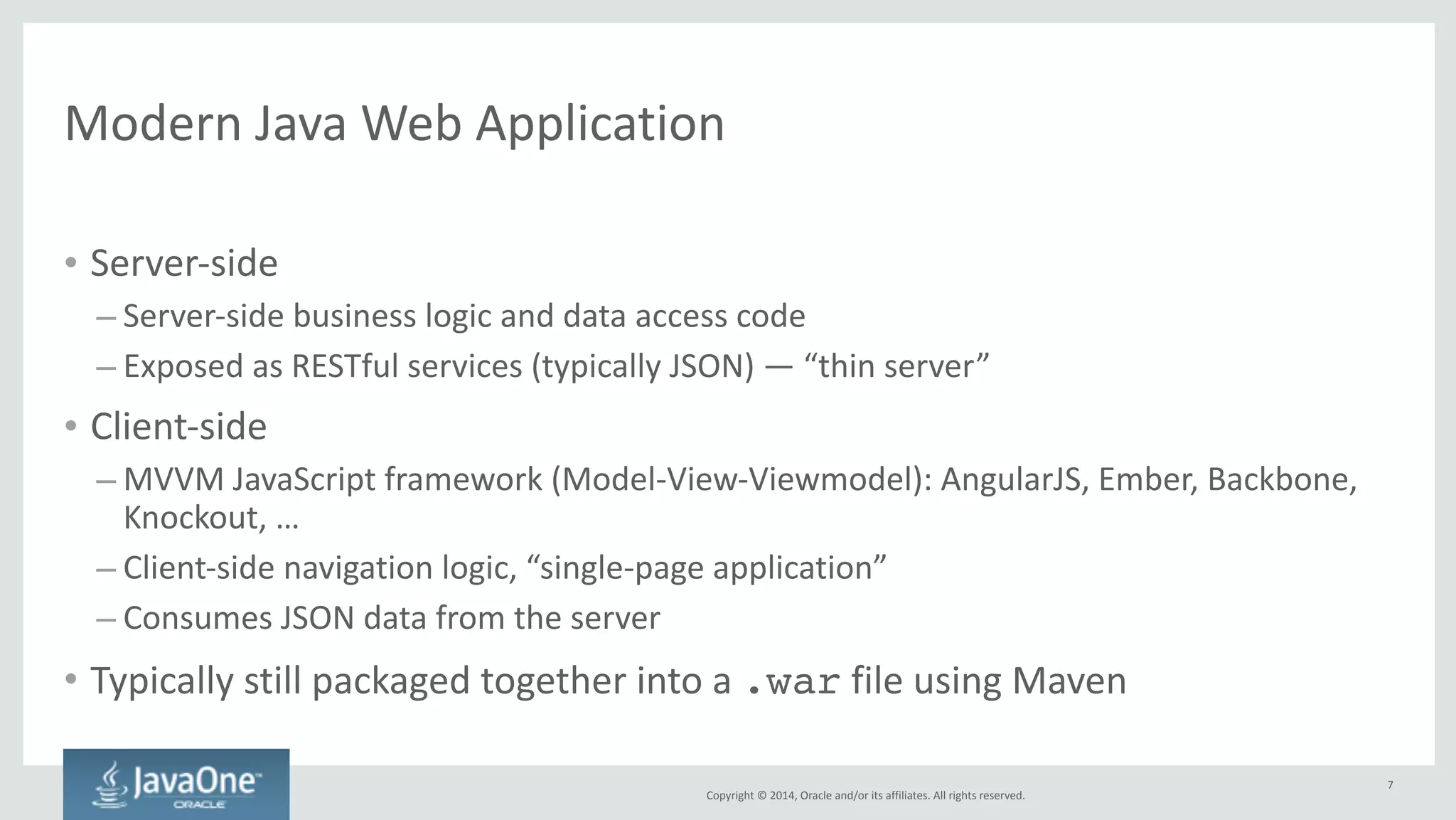 Client-­‐side 
build 
tasks 
using 
Maven? 
Copyright 
© 
2014, 
Oracle 
and/or 
its 
affiliates. 
All 
rights 
reserved. 
• How 
do 
we 
do: 
– Client-­‐side 
library 
management 
analogous 
to 
Maven 
repositories? 
– Compilation 
of 
preprocessor 
languages 
like 
SASS, 
LESS 
– Compilation 
of 
languages 
like 
CoffeeScript, 
TypeScript? 
– Optimization 
of 
static 
files 
(concatenation, 
minification, 
compression, 
image 
sprites)? 
– Versioning 
of 
static 
resources 
to 
enable 
long-­‐term 
caching 
by 
browsers? 
– Unit 
testing 
and 
integration 
testing 
of 
JavaScript 
files? 
• And 
what 
is 
the 
overall 
development 
cycle? 
7 
 