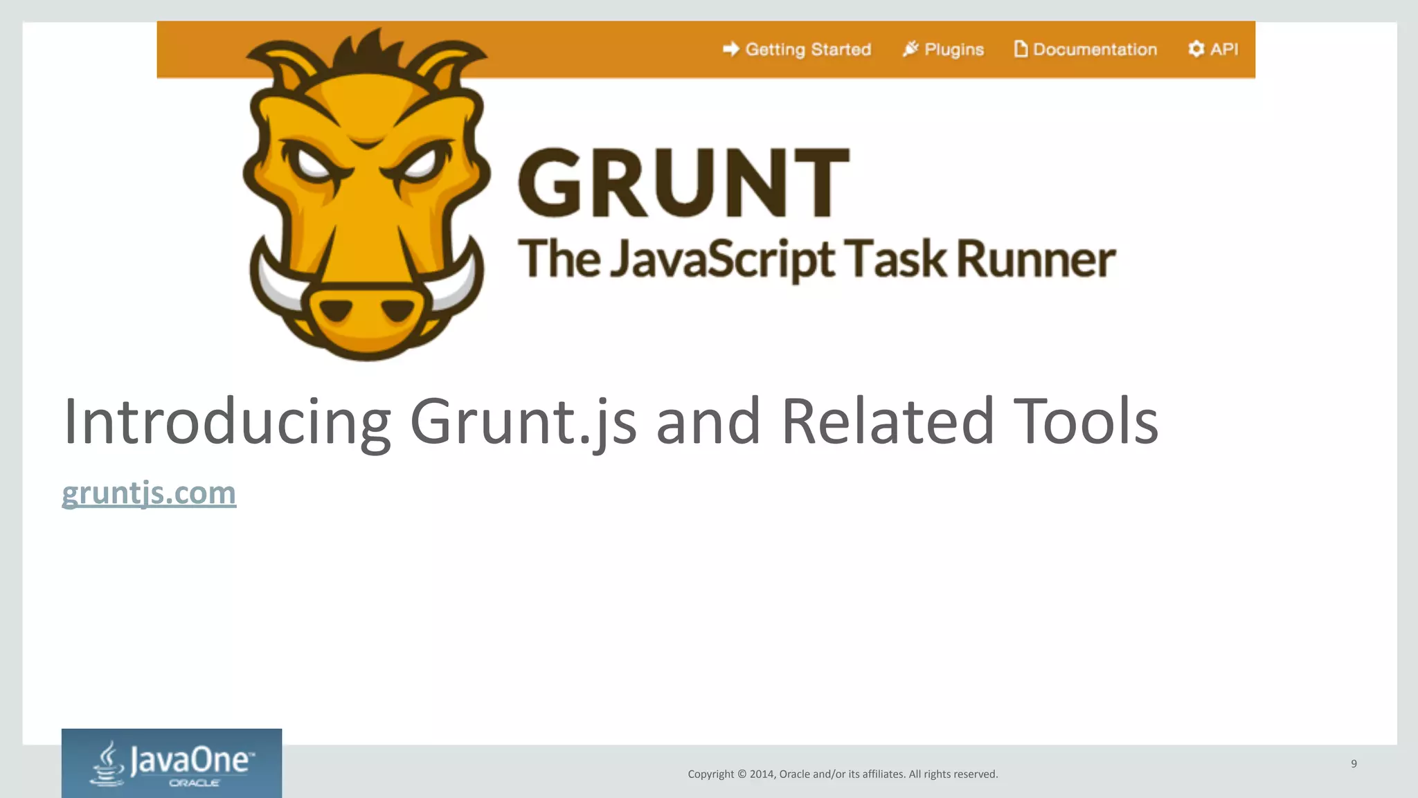 Copyright 
© 
2014, 
Oracle 
and/or 
its 
affiliates. 
All 
rights 
reserved. 
First, 
let’s 
talk 
about 
Node.js 
• JavaScript 
runtime 
for 
server 
applications, 
but 
also 
for 
command-­‐line 
apps 
• Includes 
node 
package 
manager 
(npm), 
online 
repository 
of 
packages 
• Packages 
installed 
globally 
or 
per-­‐project 
– Per-­‐project 
packages 
specified 
in 
package.json 
file 
• Platform-­‐specific 
installers 
available 
at 
nodejs.org 
– Installer 
adds 
node 
and 
npm 
commands 
on 
your 
system 
PATH 
• Tip: 
Use 
Node 
Version 
Manager 
(nvm) 
to 
manage 
Node.js 
distribution(s) 
– See 
https://github.com/creationix/nvm 
9 
 