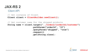 Copyright © 2013, Oracle and/or its affiliates. All rights reserved.13
JAX-RS 2
Client API
// Get instance of Client
Client client = ClientBuilder.newClient();
// Get customer name for the shipped products
String name = client.target(“../orders/{orderId}/customer”)
.pathParam(”orderId", ”10”)
.queryParam(”shipped", ”true”)
.request()
.get(String.class);
 