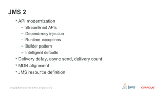 Copyright © 2013, Oracle and/or its affiliates. All rights reserved.14
JMS 2
 API modernization
– Streamlined APIs
– Dependency injection
– Runtime exceptions
– Builder pattern
– Intelligent defaults
 Delivery delay, async send, delivery count
 MDB alignment
 JMS resource definition
 