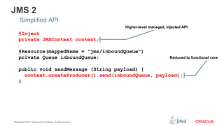 Copyright © 2013, Oracle and/or its affiliates. All rights reserved.16
JMS 2
Simplified API
@Inject
private JMSContext context;
@Resource(mappedName = "jms/inboundQueue")
private Queue inboundQueue;
public void sendMessage (String payload) {
context.createProducer().send(inboundQueue, payload);
}
Reduced to functional core
Higher-level managed, injected API
 