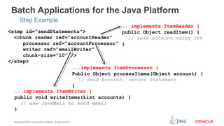 Copyright © 2013, Oracle and/or its affiliates. All rights reserved.18
<step id=”sendStatements”>
<chunk reader ref=”accountReader”
processor ref=”accountProcessor”
writer ref=”emailWriter”
chunk-size=”10” />
</step>
Batch Applications for the Java Platform
Step Example
...implements ItemReader {
public Object readItem() {
// read account using JPA
}
...implements ItemProcessor {
Public Object processItems(Object account) {
// read Account, return Statement
}
...implements ItemWriter {
public void writeItems(List accounts) {
// use JavaMail to send email
}
 
