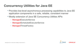 Copyright © 2013, Oracle and/or its affiliates. All rights reserved.19
Concurrency Utilities for Java EE
 Provides low-level asynchronous processing capabilities to Java EE
application components in a safe, reliable, consistent manner
 Mostly extension of Java SE Concurrency Utilities APIs
– ManagedExecutorService
– ManagedScheduledExecutorService
– ManagedThreadFactory
 