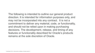 Copyright © 2013, Oracle and/or its affiliates. All rights reserved.2
The following is intended to outline our general product
direction. It is intended for information purposes only, and
may not be incorporated into any contract. It is not a
commitment to deliver any material, code, or functionality,
and should not be relied upon in making purchasing
decisions. The development, release, and timing of any
features or functionality described for Oracle’s products
remains at the sole discretion of Oracle.
 