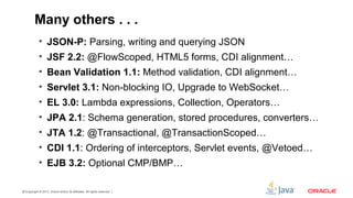 Copyright © 2013, Oracle and/or its affiliates. All rights reserved.21
Many others . . .
• JSON-P: Parsing, writing and querying JSON
• JSF 2.2: @FlowScoped, HTML5 forms, CDI alignment…
• Bean Validation 1.1: Method validation, CDI alignment…
• Servlet 3.1: Non-blocking IO, Upgrade to WebSocket…
• EL 3.0: Lambda expressions, Collection, Operators…
• JPA 2.1: Schema generation, stored procedures, converters…
• JTA 1.2: @Transactional, @TransactionScoped…
• CDI 1.1: Ordering of interceptors, Servlet events, @Vetoed…
• EJB 3.2: Optional CMP/BMP…
 