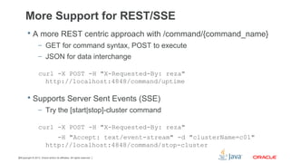 Copyright © 2013, Oracle and/or its affiliates. All rights reserved.28
More Support for REST/SSE
 A more REST centric approach with /command/{command_name}
– GET for command syntax, POST to execute
– JSON for data interchange
curl -X POST -H "X-Requested-By: reza"
http://localhost:4848/command/uptime
 Supports Server Sent Events (SSE)
– Try the [start|stop]-cluster command
curl -X POST -H "X-Requested-By: reza"
-H "Accept: text/event-stream" -d "clusterName=c01"
http://localhost:4848/command/stop-cluster
 