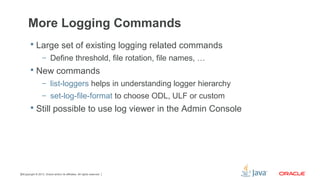 Copyright © 2013, Oracle and/or its affiliates. All rights reserved.30
More Logging Commands
 Large set of existing logging related commands
– Define threshold, file rotation, file names, …
 New commands
– list-loggers helps in understanding logger hierarchy
– set-log-file-format to choose ODL, ULF or custom
 Still possible to use log viewer in the Admin Console
 