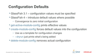 Copyright © 2013, Oracle and/or its affiliates. All rights reserved.31
Configuration Defaults
 GlassFish 3.1 – configuration values must be specified
 GlassFish 4 – introduce default values where possible
– Convergence to zero initial configuration
 get-active-module-config prints effective values
 create-module-config forces default values into the configuration
– Use as a template for configuration changes
– --dryrun just prints what’s being added
 delete-module-config removes actual configuration
 