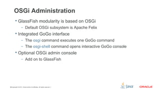 Copyright © 2013, Oracle and/or its affiliates. All rights reserved.32
OSGi Administration
 GlassFish modularity is based on OSGi
– Default OSGi subsystem is Apache Felix
 Integrated GoGo interface
– The osgi command executes one GoGo command
– The osgi-shell command opens interactive GoGo console
 Optional OSGi admin console
– Add on to GlassFish
 